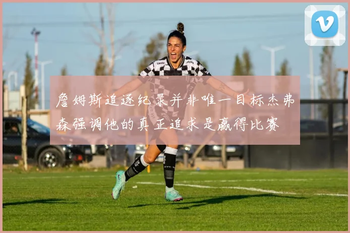 詹姆斯追逐纪录并非唯一目标杰弗森强调他的真正追求是赢得比赛