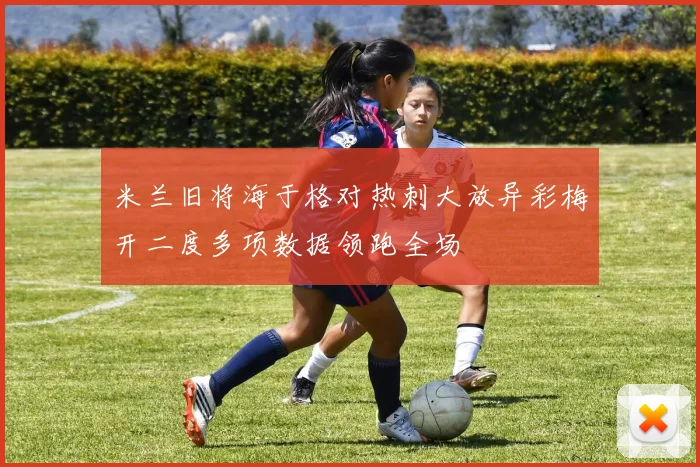 米兰旧将海于格对热刺大放异彩梅开二度多项数据领跑全场