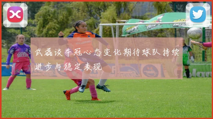 武磊谈夺冠心态变化期待球队持续进步与稳定表现