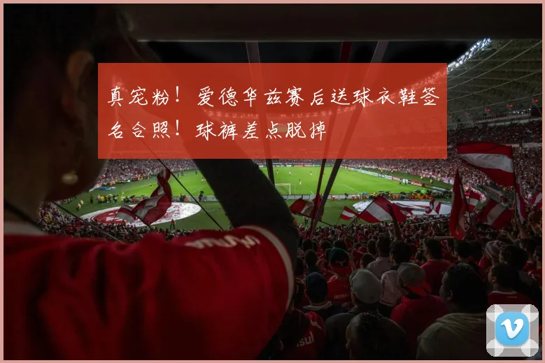 真宠粉！爱德华兹赛后送球衣鞋签名合照！球裤差点脱掉