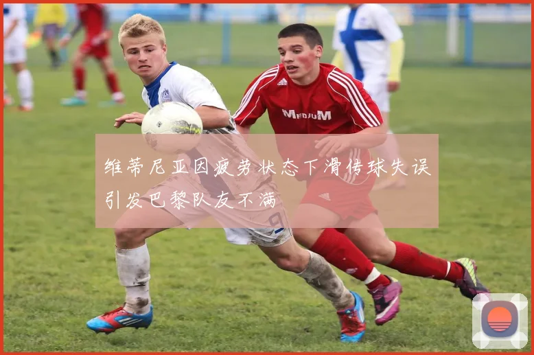 维蒂尼亚因疲劳状态下滑传球失误引发巴黎队友不满
