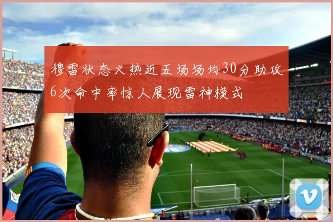 穆雷状态火热近五场场均30分助攻6次命中率惊人展现雷神模式