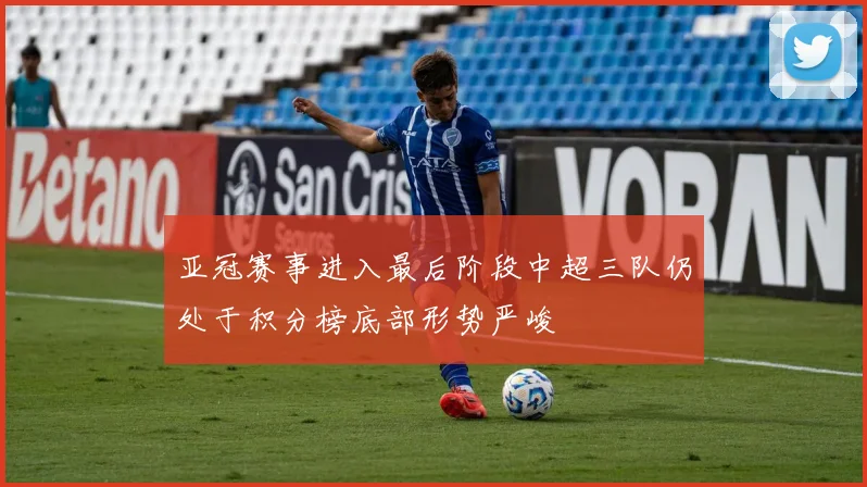 亚冠赛事进入最后阶段中超三队仍处于积分榜底部形势严峻