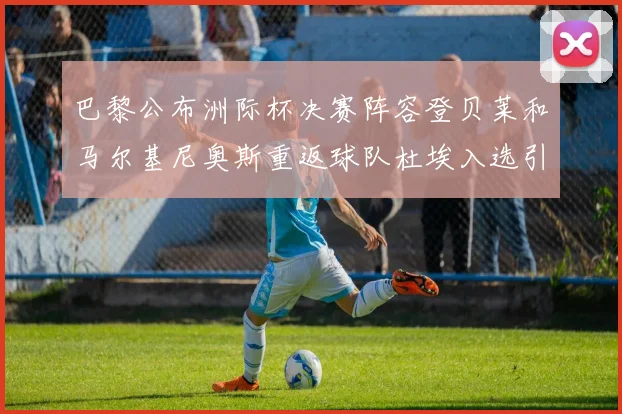 巴黎公布洲际杯决赛阵容登贝莱和马尔基尼奥斯重返球队杜埃入选引关注