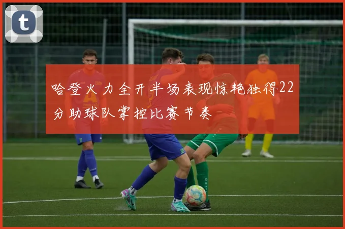 哈登火力全开半场表现惊艳独得22分助球队掌控比赛节奏