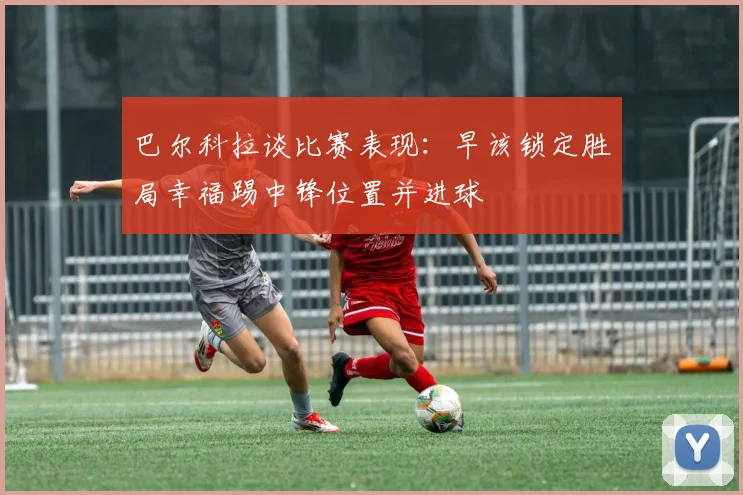 巴尔科拉谈比赛表现：早该锁定胜局幸福踢中锋位置并进球
