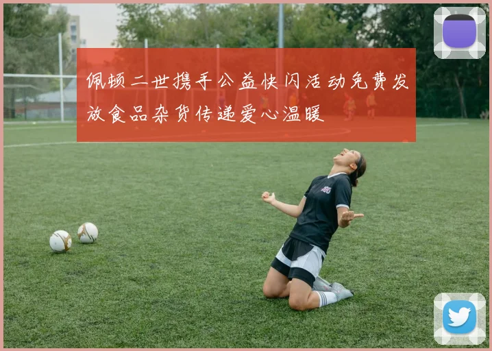 佩顿二世携手公益快闪活动免费发放食品杂货传递爱心温暖