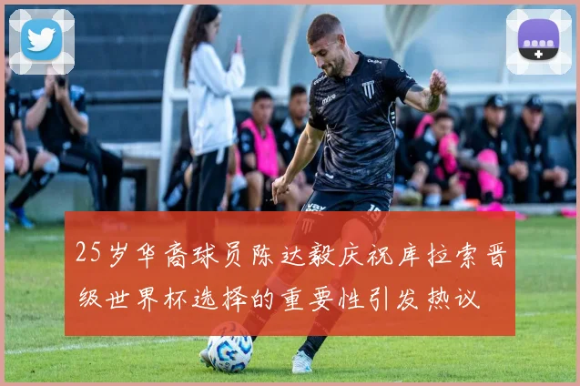 25岁华裔球员陈达毅庆祝库拉索晋级世界杯选择的重要性引发热议
