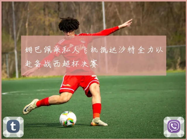 姆巴佩乘私人飞机抵达沙特全力以赴备战西超杯决赛