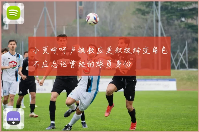 小莫呼吁卢执教应更积极转变角色不应忘记曾经的球员身份