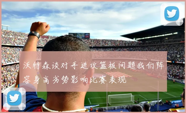 沃特森谈对手进攻篮板问题我们阵容身高劣势影响比赛表现